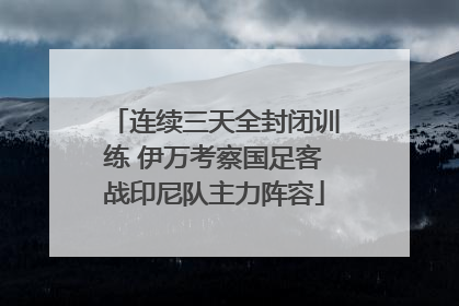 连续三天全封闭训练 伊万考察国足客战印尼队主力阵容
