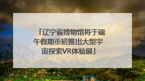 辽宁省博物馆将于端午假期重磅推出大型宇宙探索VR体验展