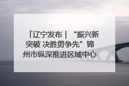 辽宁发布｜“振兴新突破 决胜勇争先”锦州市纵深推进区域中心城市建设 打造高质量发展新增长极