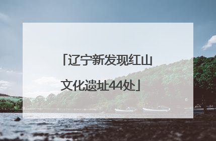 辽宁新发现红山文化遗址44处