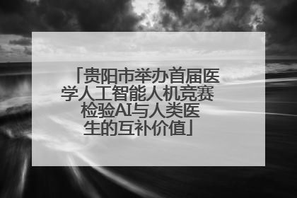 贵阳市举办首届医学人工智能人机竞赛 检验AI与人类医生的互补价值
