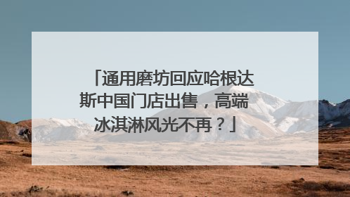 通用磨坊回应哈根达斯中国门店出售，高端冰淇淋风光不再？