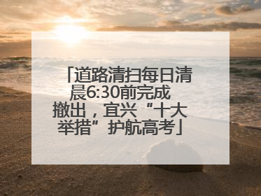 道路清扫每日清晨6:30前完成撤出，宜兴“十大举措”护航高考