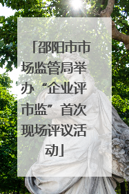 邵阳市市场监管局举办“企业评市监”首次现场评议活动