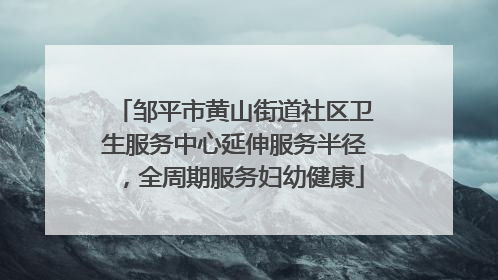 邹平市黄山街道社区卫生服务中心延伸服务半径，全周期服务妇幼健康