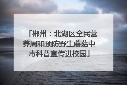 郴州：北湖区全民营养周和预防野生蘑菇中毒科普宣传进校园