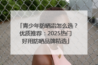 青少年防晒霜怎么选？优质推荐：2025热门好用防晒品牌精选