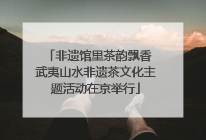 非遗馆里茶韵飘香 武夷山水非遗茶文化主题活动在京举行