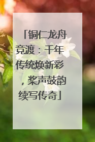 铜仁龙舟竞渡：千年传统焕新彩，桨声鼓韵续写传奇