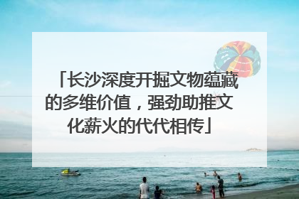 长沙深度开掘文物蕴藏的多维价值，强劲助推文化薪火的代代相传