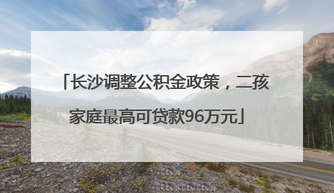 长沙调整公积金政策，二孩家庭最高可贷款96万元