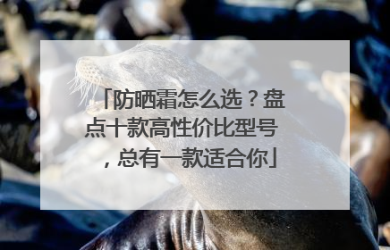 防晒霜怎么选？盘点十款高性价比型号，总有一款适合你