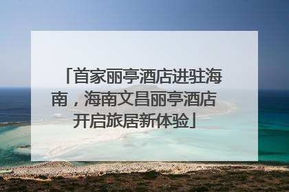 首家丽亭酒店进驻海南，海南文昌丽亭酒店开启旅居新体验
