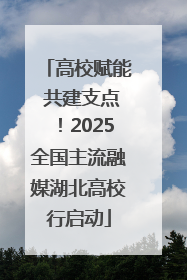 高校赋能 共建支点！2025全国主流融媒湖北高校行启动