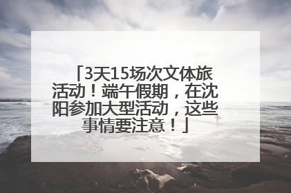 3天15场次文体旅活动！端午假期，在沈阳参加大型活动，这些事情要注意！