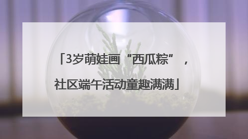 3岁萌娃画“西瓜粽”，社区端午活动童趣满满