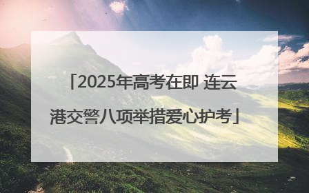 2025年高考在即 连云港交警八项举措爱心护考