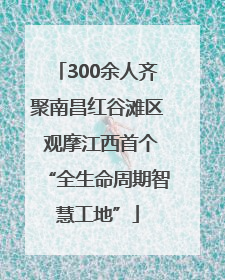 300余人齐聚南昌红谷滩区 观摩江西首个“全生命周期智慧工地”