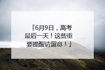 6月9日，高考最后一天！这些重要提醒请留意！